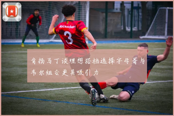 肯扬马丁谈理想搭档选择字母哥与韦尔组合更具吸引力