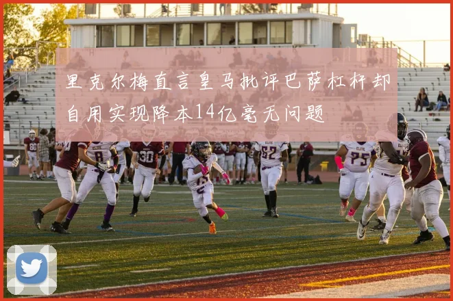 里克尔梅直言皇马批评巴萨杠杆却自用实现降本14亿毫无问题