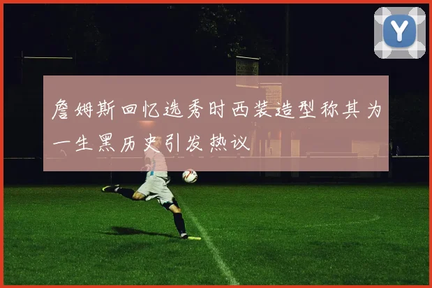 詹姆斯回忆选秀时西装造型称其为一生黑历史引发热议