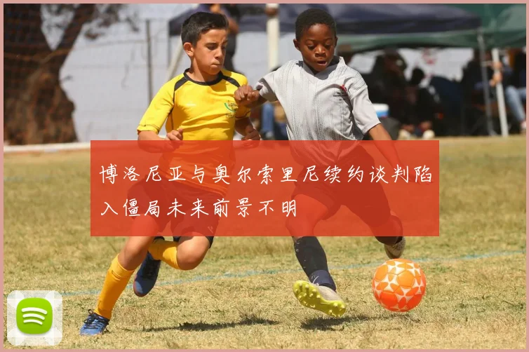 博洛尼亚与奥尔索里尼续约谈判陷入僵局未来前景不明