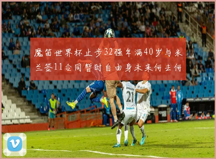 魔笛世界杯止步32强年满40岁与米兰签11合同暂时自由身未来何去何从