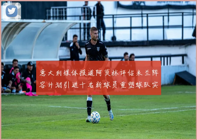意大利媒体报道阿莫林评估米兰阵容计划引进十名新球员重塑球队实力