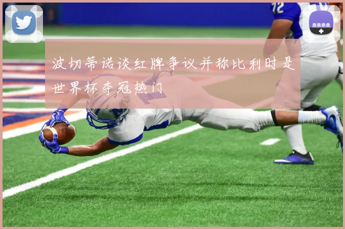 波切蒂诺谈红牌争议并称比利时是世界杯夺冠热门