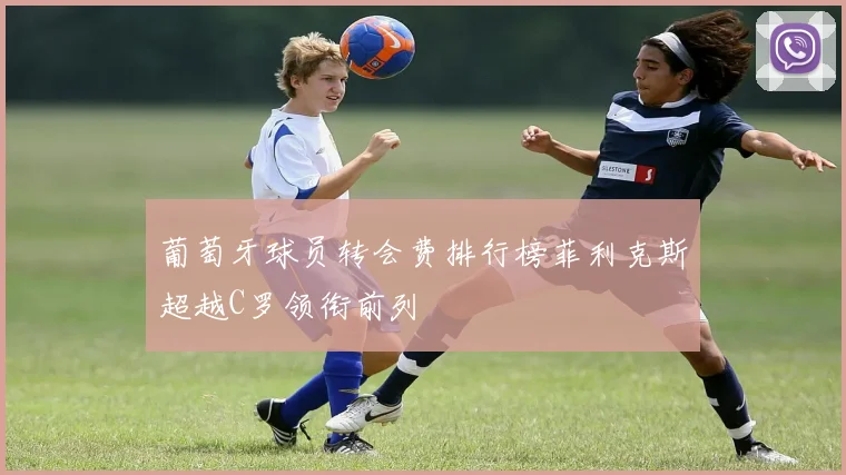 葡萄牙球员转会费排行榜菲利克斯超越C罗领衔前列