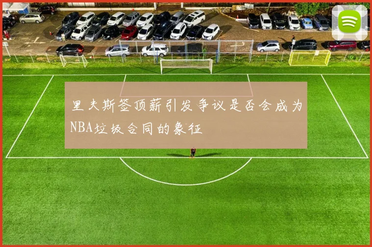 里夫斯签顶薪引发争议是否会成为NBA垃圾合同的象征