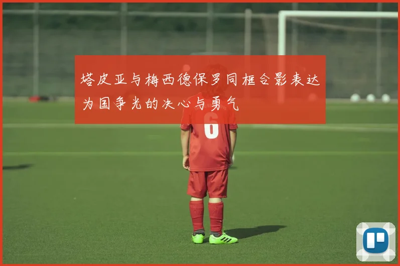 塔皮亚与梅西德保罗同框合影表达为国争光的决心与勇气