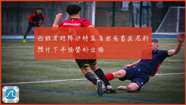 西班牙对阵沙特亚马尔或首发尼科预计下半场替补出场