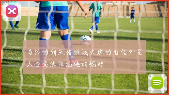 马拉的到来将挑战文班的自信外星人也无法阻挡他的崛起