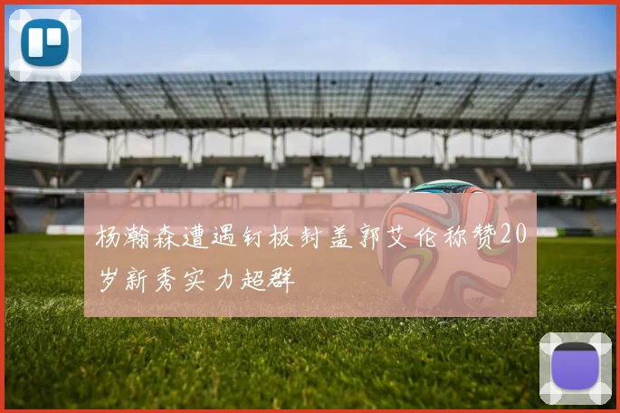 杨瀚森遭遇钉板封盖郭艾伦称赞20岁新秀实力超群