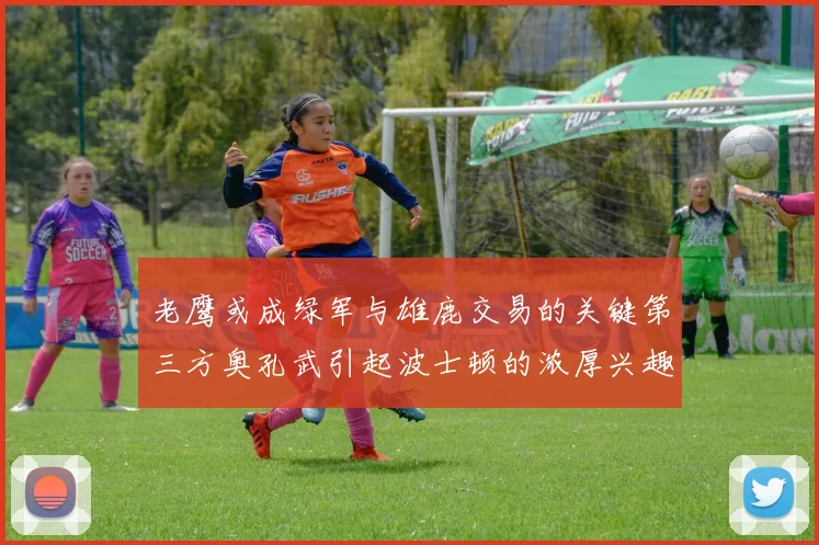老鹰或成绿军与雄鹿交易的关键第三方奥孔武引起波士顿的浓厚兴趣