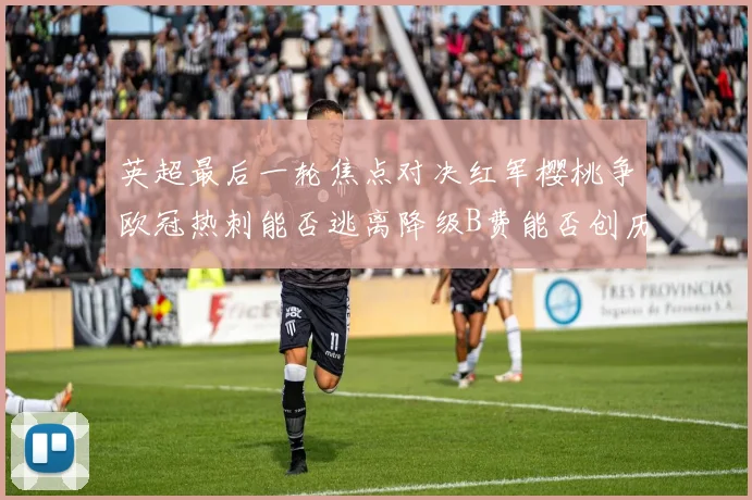 英超最后一轮焦点对决红军樱桃争欧冠热刺能否逃离降级B费能否创历史新高