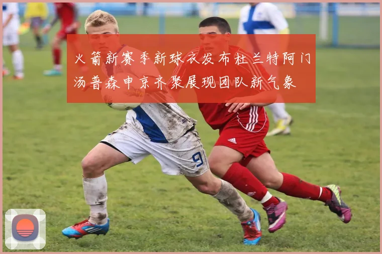 火箭新赛季新球衣发布杜兰特阿门汤普森申京齐聚展现团队新气象