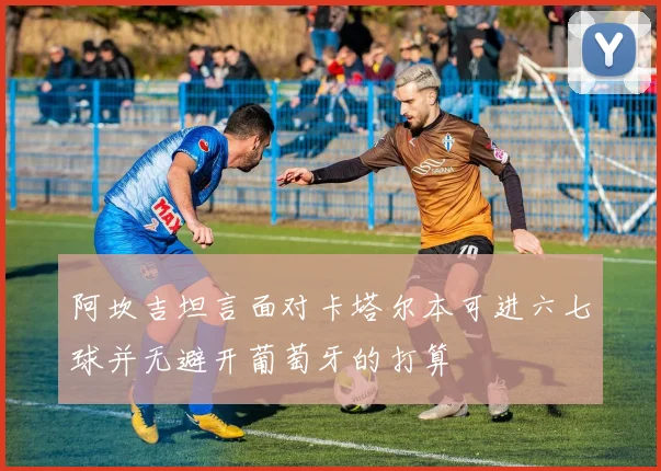 阿坎吉坦言面对卡塔尔本可进六七球并无避开葡萄牙的打算