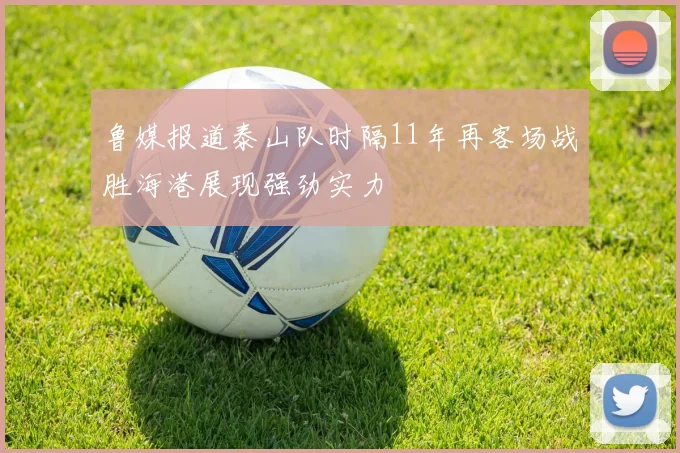 鲁媒报道泰山队时隔11年再客场战胜海港展现强劲实力