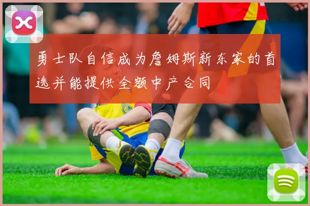 勇士队自信成为詹姆斯新东家的首选并能提供全额中产合同