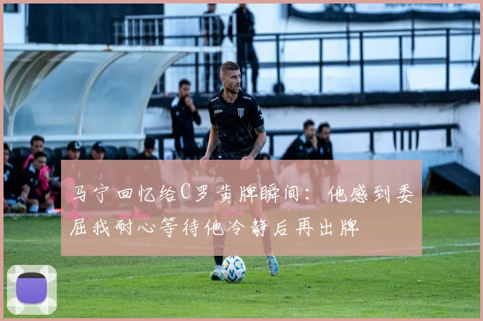 马宁回忆给C罗黄牌瞬间：他感到委屈我耐心等待他冷静后再出牌
