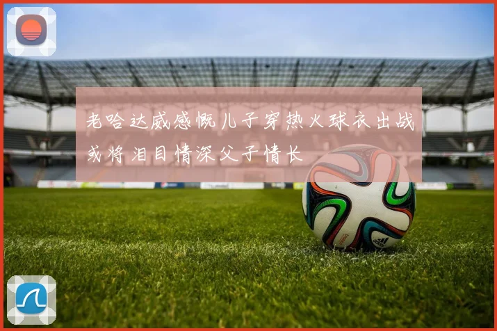 老哈达威感慨儿子穿热火球衣出战或将泪目情深父子情长